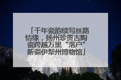 千年瓷韵续写丝路情缘，扬州珍贵古陶瓷跨越万里“落户”新疆伊犁州博物馆