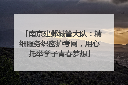 南京建邺城管大队：精细服务织密护考网，用心托举学子青春梦想