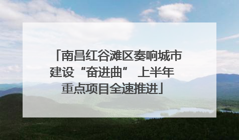 南昌红谷滩区奏响城市建设“奋进曲” 上半年重点项目全速推进