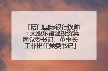 厦门国际银行换帅：大股东福建投资集团党委书记、董事长王非出任党委书记
