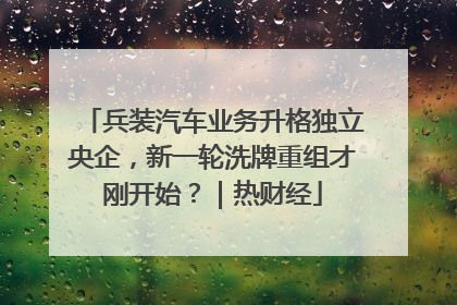 兵装汽车业务升格独立央企，新一轮洗牌重组才刚开始？｜热财经