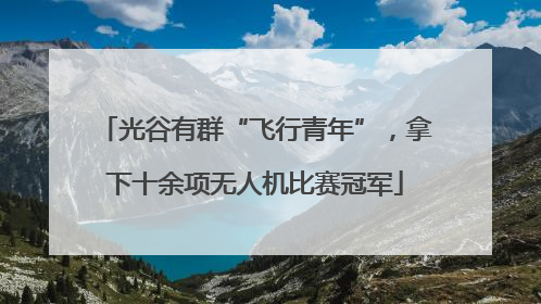 光谷有群“飞行青年”，拿下十余项无人机比赛冠军