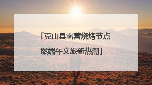 克山县露营烧烤节点燃端午文旅新热潮