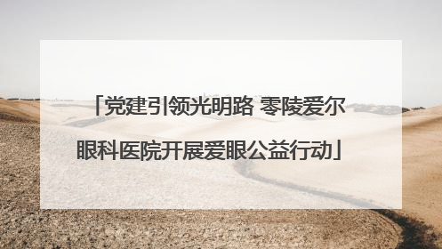 党建引领光明路 零陵爱尔眼科医院开展爱眼公益行动