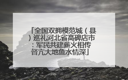 全国双拥模范城（县）巡礼河北省高碑店市：军民共建薪火相传 督亢大地鱼水情深