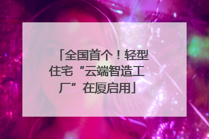 全国首个！轻型住宅“云端智造工厂”在厦启用