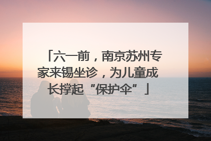 六一前，南京苏州专家来锡坐诊，为儿童成长撑起“保护伞”