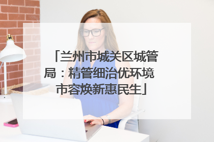 兰州市城关区城管局：精管细治优环境 市容焕新惠民生