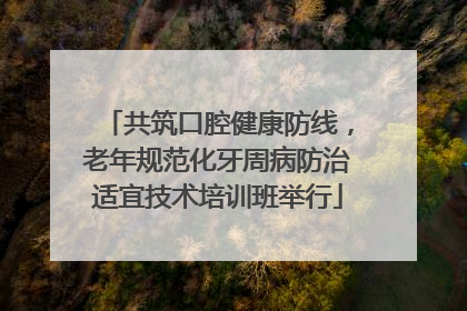 共筑口腔健康防线，老年规范化牙周病防治适宜技术培训班举行