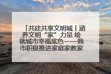 共建共享文明城丨涵养文明“家”力量 绘就城市幸福底色——我市积极推进家庭家教家风建设工作综述