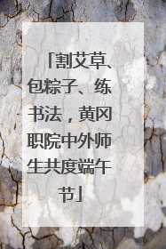 割艾草、包粽子、练书法，黄冈职院中外师生共度端午节