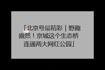 北京号最精彩｜野趣盎然！京城这个生态桥连通两大网红公园