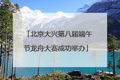 北京大兴第八届端午节龙舟大赛成功举办