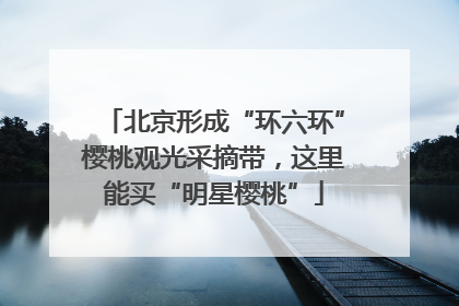 北京形成“环六环”樱桃观光采摘带，这里能买“明星樱桃”