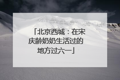 北京西城：在宋庆龄奶奶生活过的地方过六一