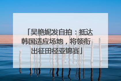 吴艳妮发自拍：抵达韩国适应场地，将领衔出征田径亚锦赛