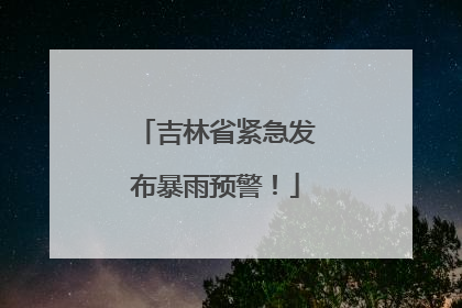 吉林省紧急发布暴雨预警！