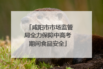 咸阳市市场监管局全力保障中高考期间食品安全