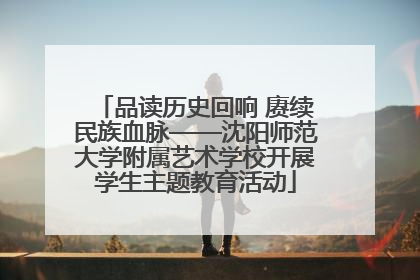 品读历史回响 赓续民族血脉——沈阳师范大学附属艺术学校开展学生主题教育活动