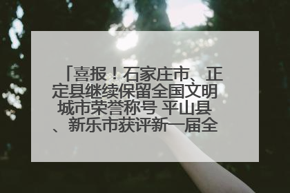 喜报！石家庄市、正定县继续保留全国文明城市荣誉称号 平山县、新乐市获评新一届全国文明城市