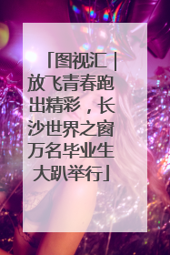 图视汇｜放飞青春跑出精彩，长沙世界之窗万名毕业生大趴举行