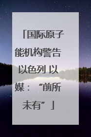 国际原子能机构警告以色列 以媒：“前所未有”
