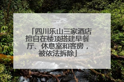 四川乐山三家酒店擅自在楼顶搭建早餐厅、休息室和客房，被依法拆除