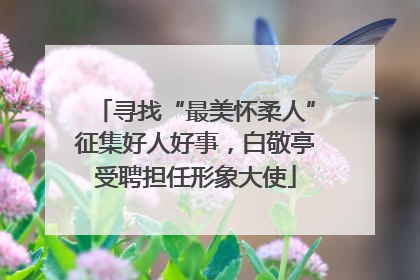 寻找“最美怀柔人”征集好人好事，白敬亭受聘担任形象大使