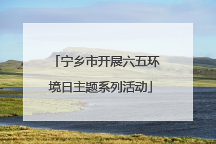 宁乡市开展六五环境日主题系列活动