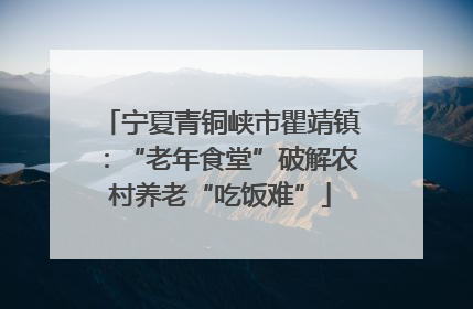 宁夏青铜峡市瞿靖镇：“老年食堂”破解农村养老“吃饭难”