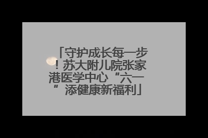 守护成长每一步！苏大附儿院张家港医学中心“六一”添健康新福利
