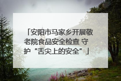安阳市马家乡开展敬老院食品安全检查 守护“舌尖上的安全”