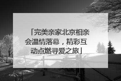 完美亲家北京相亲会温情落幕，精彩互动点燃寻爱之旅