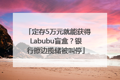 定存5万元就能获得Labubu盲盒？银行擦边揽储被叫停
