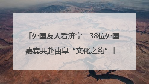 外国友人看济宁｜38位外国嘉宾共赴曲阜“文化之约”
