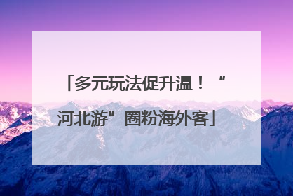 多元玩法促升温！“河北游”圈粉海外客