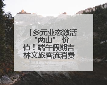 多元业态激活 “两山” 价值！端午假期吉林文旅客流消费双增长