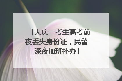 大庆一考生高考前夜丢失身份证，民警深夜加班补办