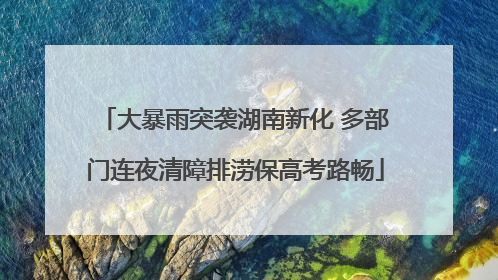 大暴雨突袭湖南新化 多部门连夜清障排涝保高考路畅