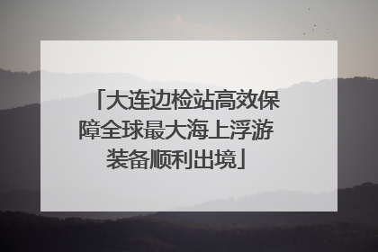 大连边检站高效保障全球最大海上浮游装备顺利出境