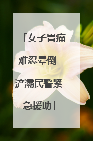 女子胃痛难忍晕倒 浐灞民警紧急援助