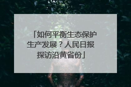 如何平衡生态保护生产发展？人民日报探访沿黄省份