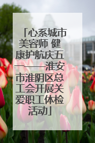 心系城市美容师 健康护航庆五一——淮安市淮阴区总工会开展关爱职工体检活动