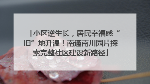 小区逆生长，居民幸福感“旧”地升温！南通南川园片探索完整社区建设新路径