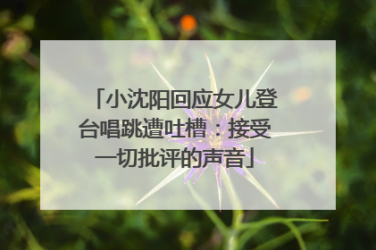 小沈阳回应女儿登台唱跳遭吐槽：接受一切批评的声音