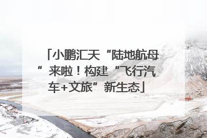 小鹏汇天“陆地航母”来啦！构建“飞行汽车+文旅”新生态