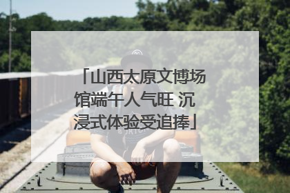 山西太原文博场馆端午人气旺 沉浸式体验受追捧
