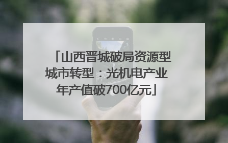 山西晋城破局资源型城市转型：光机电产业年产值破700亿元