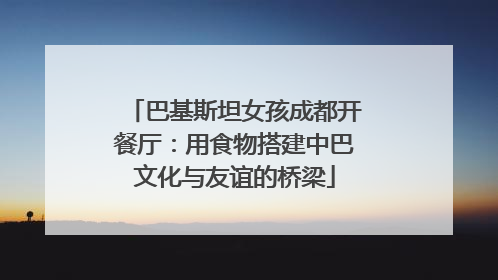 巴基斯坦女孩成都开餐厅：用食物搭建中巴文化与友谊的桥梁