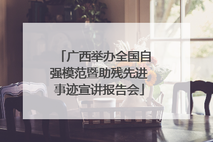 广西举办全国自强模范暨助残先进事迹宣讲报告会